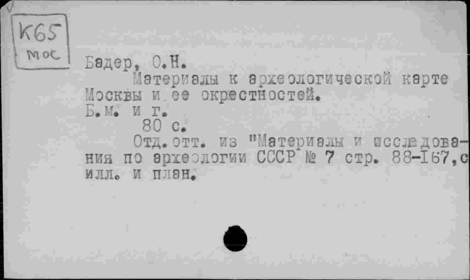 ﻿[йб?
• va ос
Бадер, О.Н.
Материалы к археологической карте Москвы и.ее окрестностей. Б.м. и г.
80 с.
Отд. отт. из "Материалы и исследования по археологии СССР"№ 7 стр. 88-167,с илл. и план.